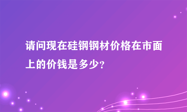 请问现在硅钢钢材价格在市面上的价钱是多少？