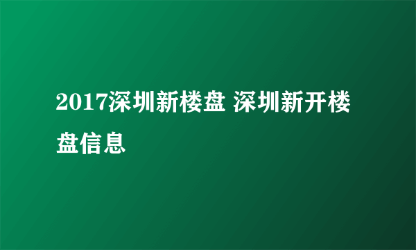 2017深圳新楼盘 深圳新开楼盘信息