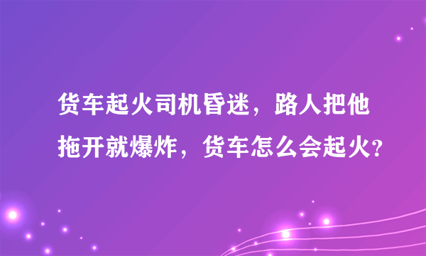 货车起火司机昏迷，路人把他拖开就爆炸，货车怎么会起火？