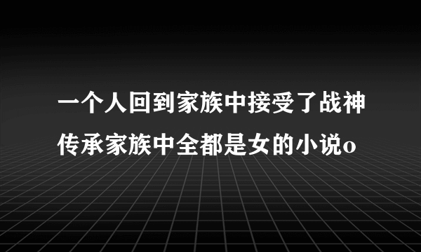 一个人回到家族中接受了战神传承家族中全都是女的小说o