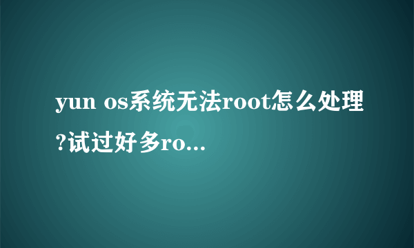 yun os系统无法root怎么处理?试过好多root软件了