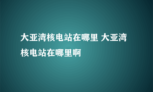 大亚湾核电站在哪里 大亚湾核电站在哪里啊