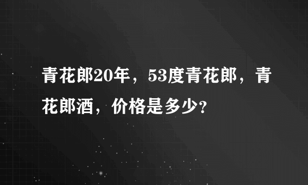 青花郎20年，53度青花郎，青花郎酒，价格是多少？