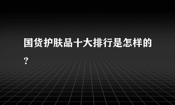 国货护肤品十大排行是怎样的？