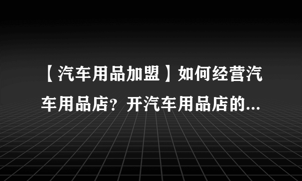 【汽车用品加盟】如何经营汽车用品店？开汽车用品店的注意事项