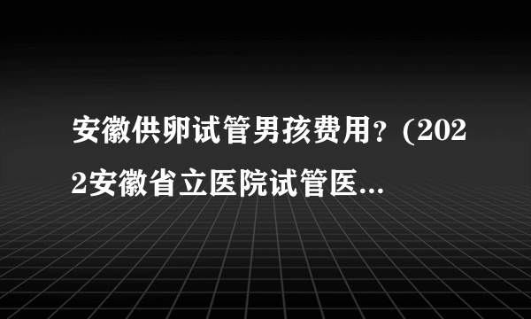 安徽供卵试管男孩费用？(2022安徽省立医院试管医生排名)