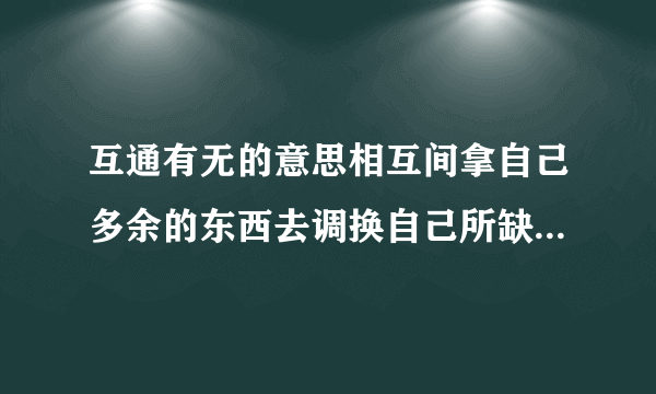 互通有无的意思相互间拿自己多余的东西去调换自己所缺少的东西.多多关照!