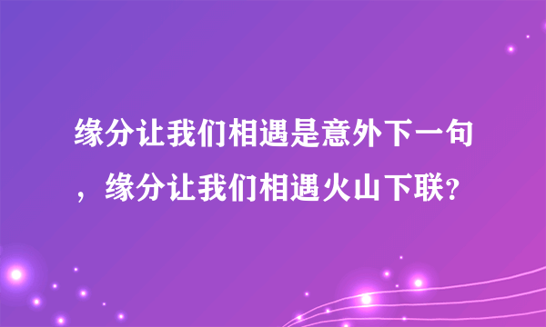 缘分让我们相遇是意外下一句，缘分让我们相遇火山下联？