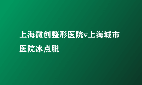 上海微创整形医院v上海城市医院冰点脱