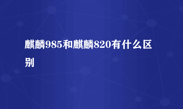 麒麟985和麒麟820有什么区别