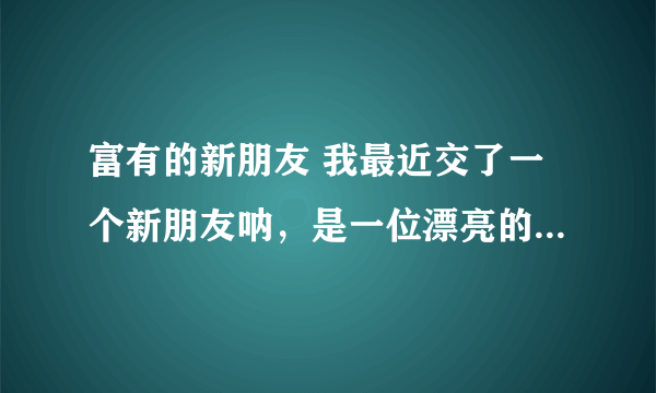 富有的新朋友 我最近交了一个新朋友呐，是一位漂亮的女同学，家里非