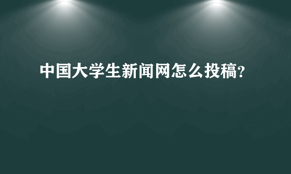 中国大学生新闻网怎么投稿？