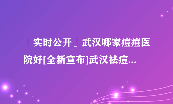 「实时公开」武汉哪家痘痘医院好[全新宣布]武汉祛痘印哪个医院好