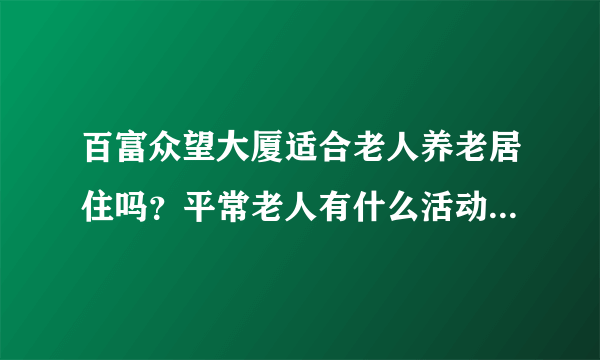 百富众望大厦适合老人养老居住吗？平常老人有什么活动？这个小区老年人多吗？