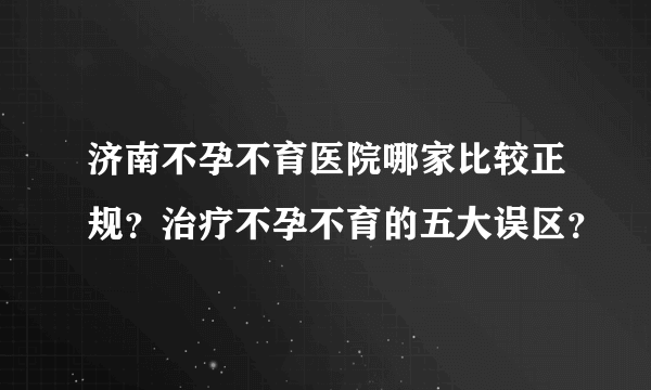 济南不孕不育医院哪家比较正规？治疗不孕不育的五大误区？