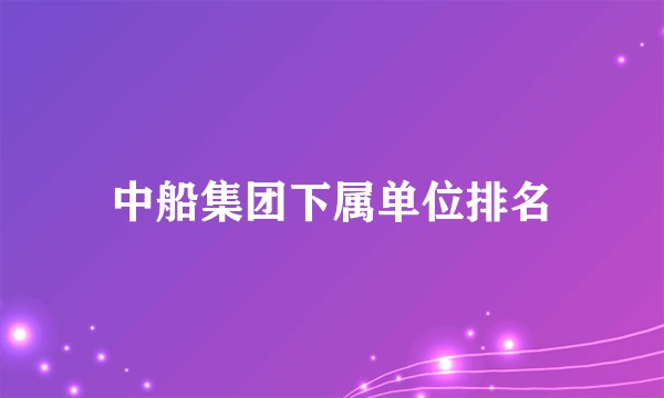 中船集团下属单位排名