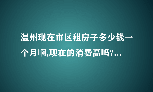 温州现在市区租房子多少钱一个月啊,现在的消费高吗?可能我要去温州,一个月中等消费多少？