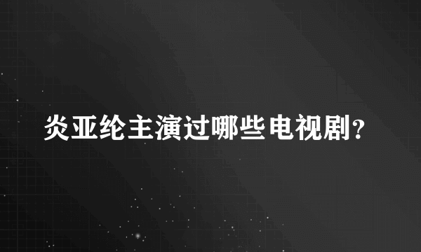 炎亚纶主演过哪些电视剧？