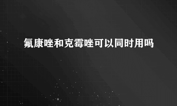 氟康唑和克霉唑可以同时用吗