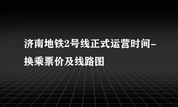 济南地铁2号线正式运营时间-换乘票价及线路图