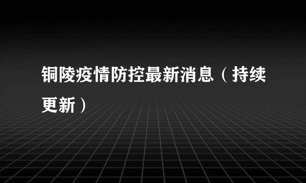 铜陵疫情防控最新消息（持续更新）