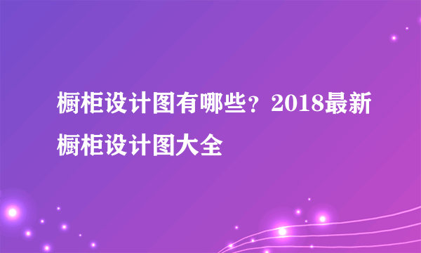 橱柜设计图有哪些？2018最新橱柜设计图大全