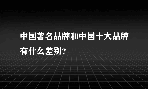 中国著名品牌和中国十大品牌有什么差别？