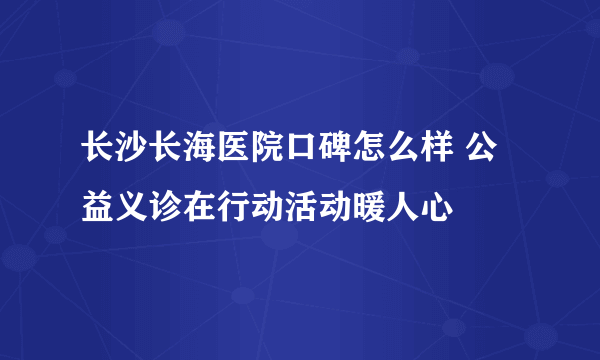 长沙长海医院口碑怎么样 公益义诊在行动活动暖人心