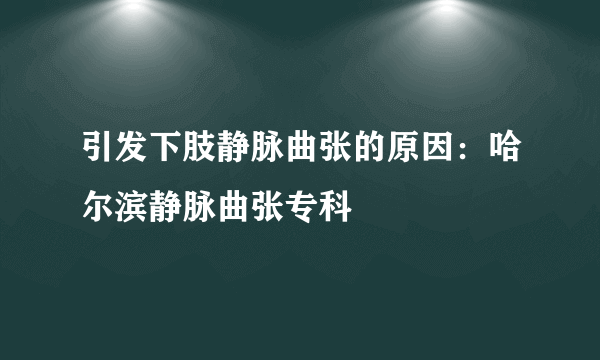 引发下肢静脉曲张的原因：哈尔滨静脉曲张专科