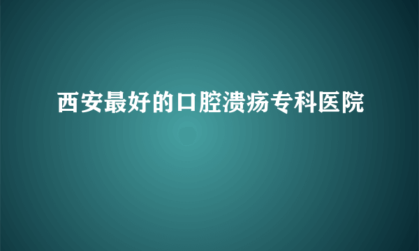 西安最好的口腔溃疡专科医院