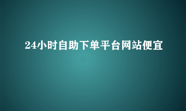 24小时自助下单平台网站便宜