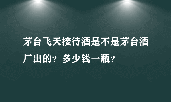 茅台飞天接待酒是不是茅台酒厂出的？多少钱一瓶？