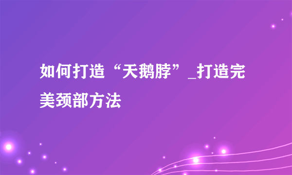 如何打造“天鹅脖”_打造完美颈部方法