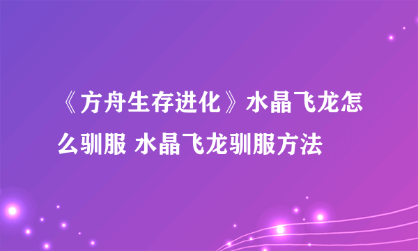 《方舟生存进化》水晶飞龙怎么驯服 水晶飞龙驯服方法