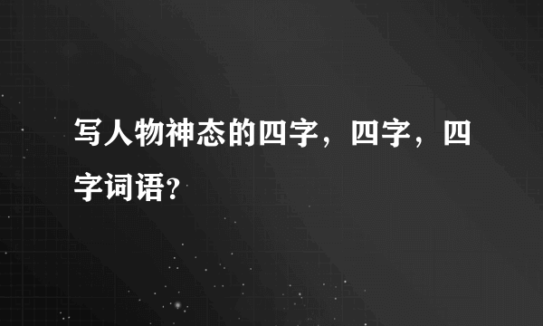 写人物神态的四字，四字，四字词语？