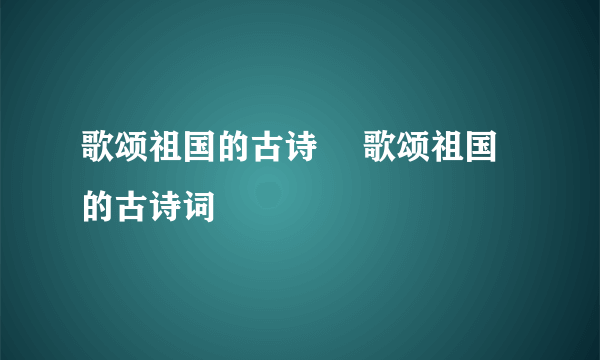 歌颂祖国的古诗	 歌颂祖国的古诗词