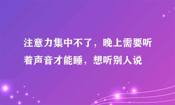 注意力集中不了，晚上需要听着声音才能睡，想听别人说