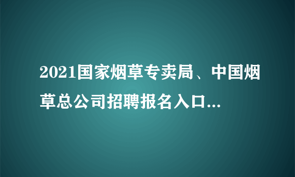 2021国家烟草专卖局、中国烟草总公司招聘报名入口（已开通）