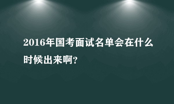 2016年国考面试名单会在什么时候出来啊？