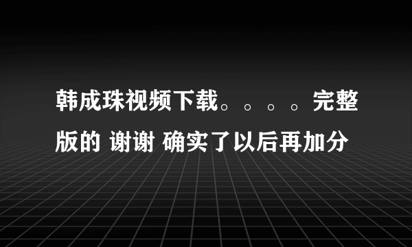 韩成珠视频下载。。。。完整版的 谢谢 确实了以后再加分