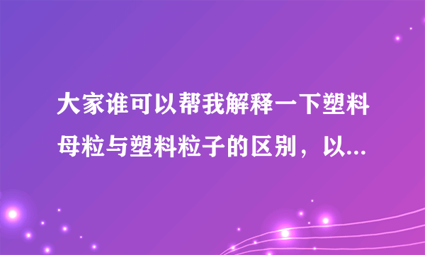 大家谁可以帮我解释一下塑料母粒与塑料粒子的区别，以及是什么东西啊？谢谢