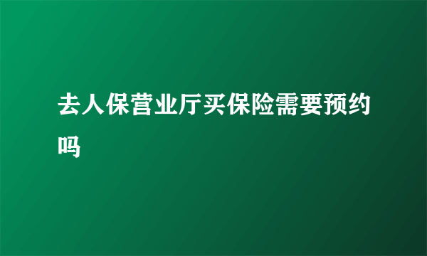 去人保营业厅买保险需要预约吗