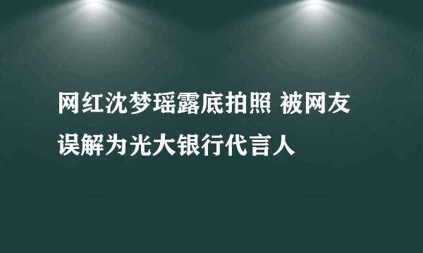 网红沈梦瑶露底拍照 被网友误解为光大银行代言人