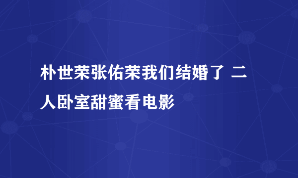 朴世荣张佑荣我们结婚了 二人卧室甜蜜看电影