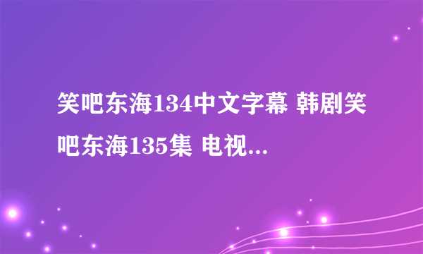 笑吧东海134中文字幕 韩剧笑吧东海135集 电视剧笑吧东海136优酷