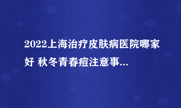 2022上海治疗皮肤病医院哪家好 秋冬青春痘注意事项有什么