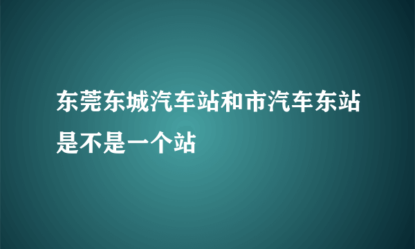 东莞东城汽车站和市汽车东站是不是一个站