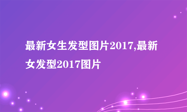 最新女生发型图片2017,最新女发型2017图片