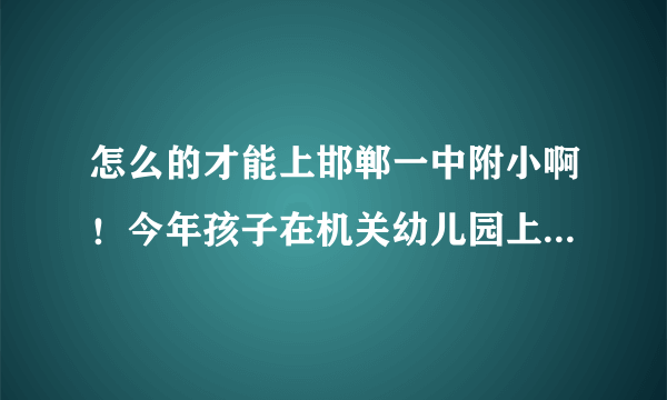 怎么的才能上邯郸一中附小啊！今年孩子在机关幼儿园上大班，明年就该升小学了！