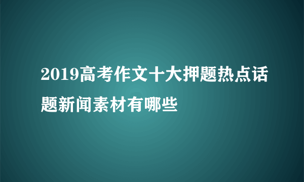 2019高考作文十大押题热点话题新闻素材有哪些